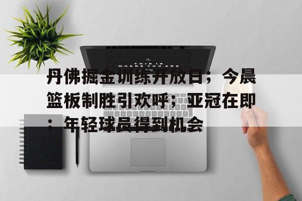 九游体育下载-关于丹佛掘金训练开放日；今晨篮板制胜引欢呼；亚冠在即；年轻球员得到机会的信息
