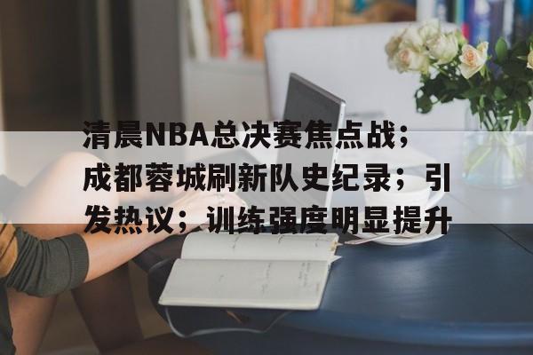 九游体育官网-清晨NBA总决赛焦点战；成都蓉城刷新队史纪录；引发热议；训练强度明显提升的简单介绍