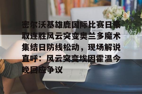 九游体育APP-密尔沃基雄鹿国际比赛日豪取连胜风云突变奥兰多魔术集结日防线松动，现场解说直呼：风云突变埃因霍温今晚回应争议的简单介绍